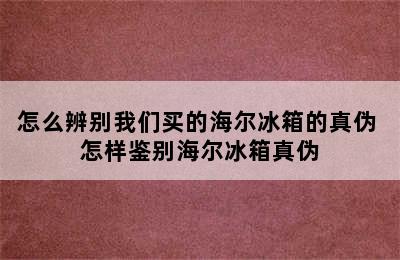 怎么辨别我们买的海尔冰箱的真伪 怎样鉴别海尔冰箱真伪